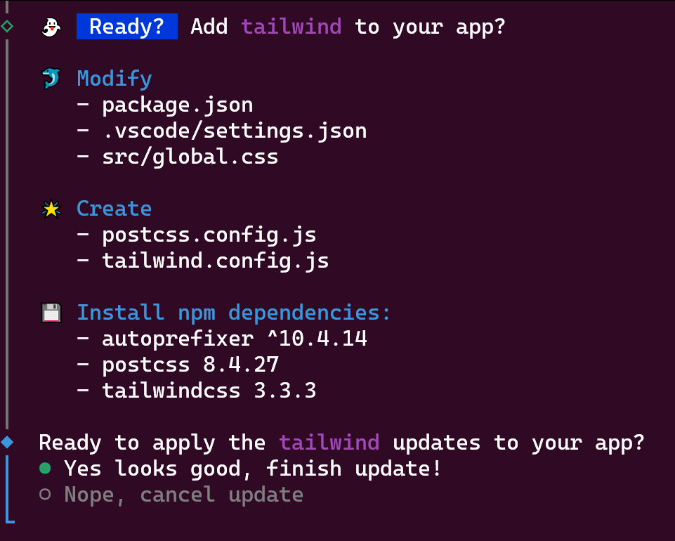 Ready? Add tailwind to your app?Modify- package.json- .vscode/settings.json- src/global.cssCreate- postcss.config.js- tailwind.config.jsInstall npm dependencies:- autoprefixer ^10.4.14- postcss 8.4.27- tailwindcss 3.3.3Ready to apply the tailwind updates to your app?- Yes looks good, finish update!