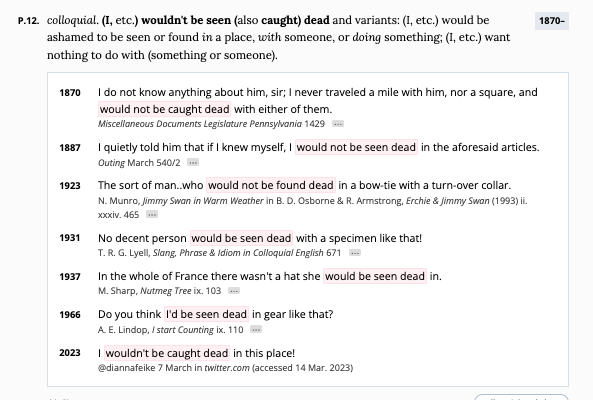 1870– colloquial. (I, etc.) wouldn't be seen (also caught) dead and variants: (I, etc.) would be ashamed to be seen or found in a place, with someone, or doing something; (I, etc.) want nothing to do with (something or someone). 1870 I do not know anything about him, sir; I never traveled a mile with him, nor a square, and would not be caught dead with either of them. Miscellaneous Documents Legislature Pennsylvania 1429Citation details for Miscellaneous Documents Legislature Pennsylvania 1887 I quietly told him that if I knew myself, I would not be seen dead in the aforesaid articles. Outing March 540/2Citation details for Outing 1923 The sort of man..who would not be found dead in a bow-tie with a turn-over collar. N. Munro, Jimmy Swan in Warm Weather in B. D. Osborne & R. Armstrong, Erchie & Jimmy Swan (1993) ii. xxxiv. 465Citation details for N. Munro, Jimmy Swan in Warm Weather 1931 No decent person would be seen dead with a specimen like that! T. R. G. Lyell, Slang, Phrase & Idiom in Colloquial English 671Citation details for T. R. G. Lyell, Slang, Phrase &amp; Idiom in Colloquial English 1937 In the whole of France there wasn't a hat she would be seen dead in. M. Sharp, Nutmeg Tree ix. 103Citation details for M. Sharp, Nutmeg Tree 1966 Do you think I'd be seen dead in gear like that? A. E. Lindop, I start Counting ix. 110Citation details for A. E. Lindop, I start Counting 2023 I wouldn't be caught dead in this place! @diannafeike 7 March in twitter.com (accessed 14 Mar. 2023)
