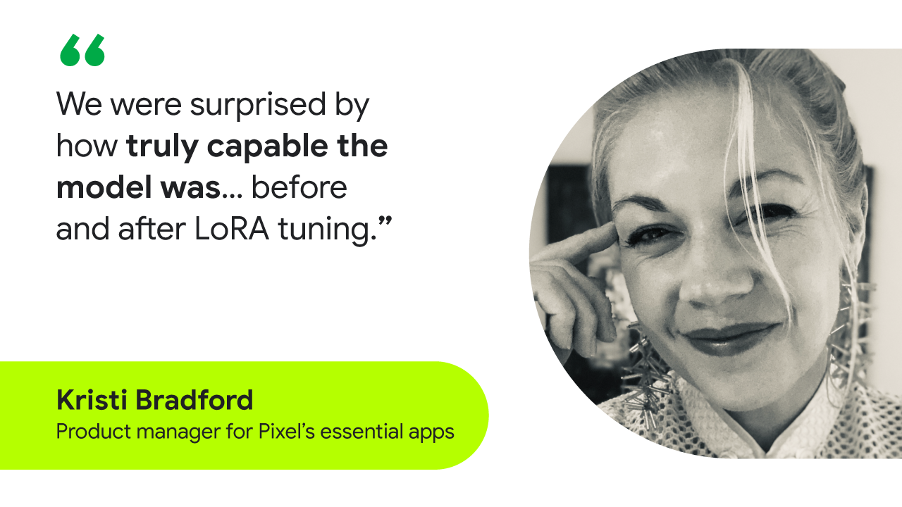 “We were surprised by how truly capable the model was… before and after LoRA tuning.” — Kristi Bradford, product manager for Pixel’s essential apps