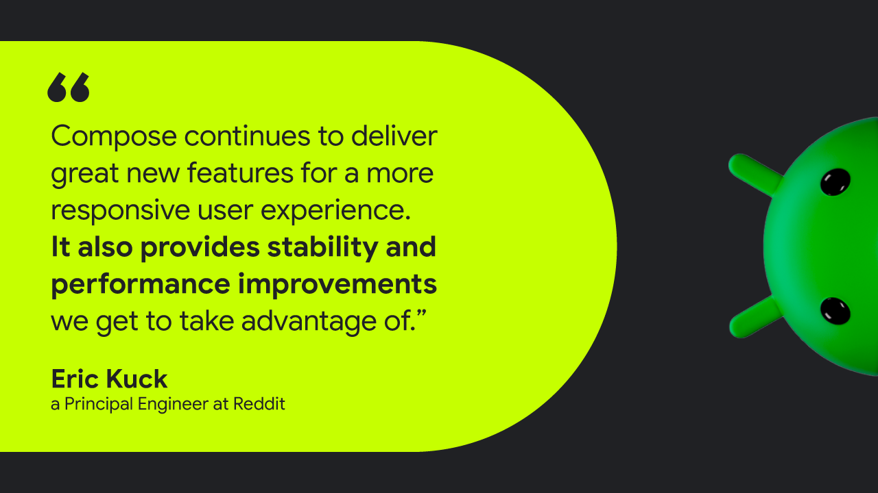 Quote card with image of the Android Bot peeking in from the right side that reads: Compose continues to deliver great new features for a more responsive user experience. It also provides stability and performance improvements we get to take advantage of.” — Eric Kuck, a Principal Engineer at Reddit
