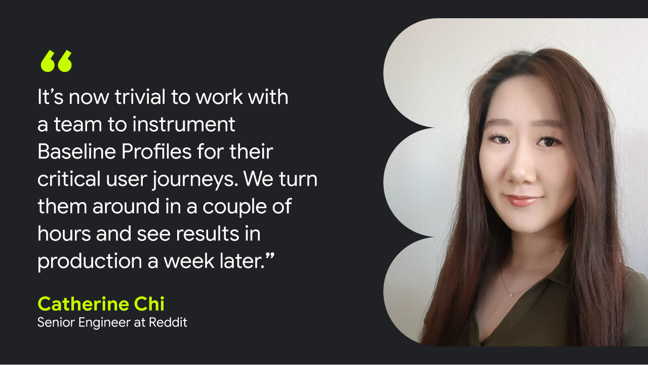 Quote card with image of Catherine Chi, Senior Engineer at Reddit that reads: 'It’s now trivial to work with a team to instrument Baseline Profiles for their critical user journeys. We turn them around in a couple of hours and see results in production a week later.