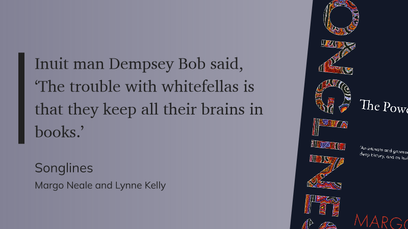 Quote card featuring part of the indigenous art-inspired cover of the book Songlines by Margo Neale and Lynne Kelly with the quote "Inuit man Dempsey Bob said, ‘The trouble with whitefellas is that they keep all their brains in books.’"