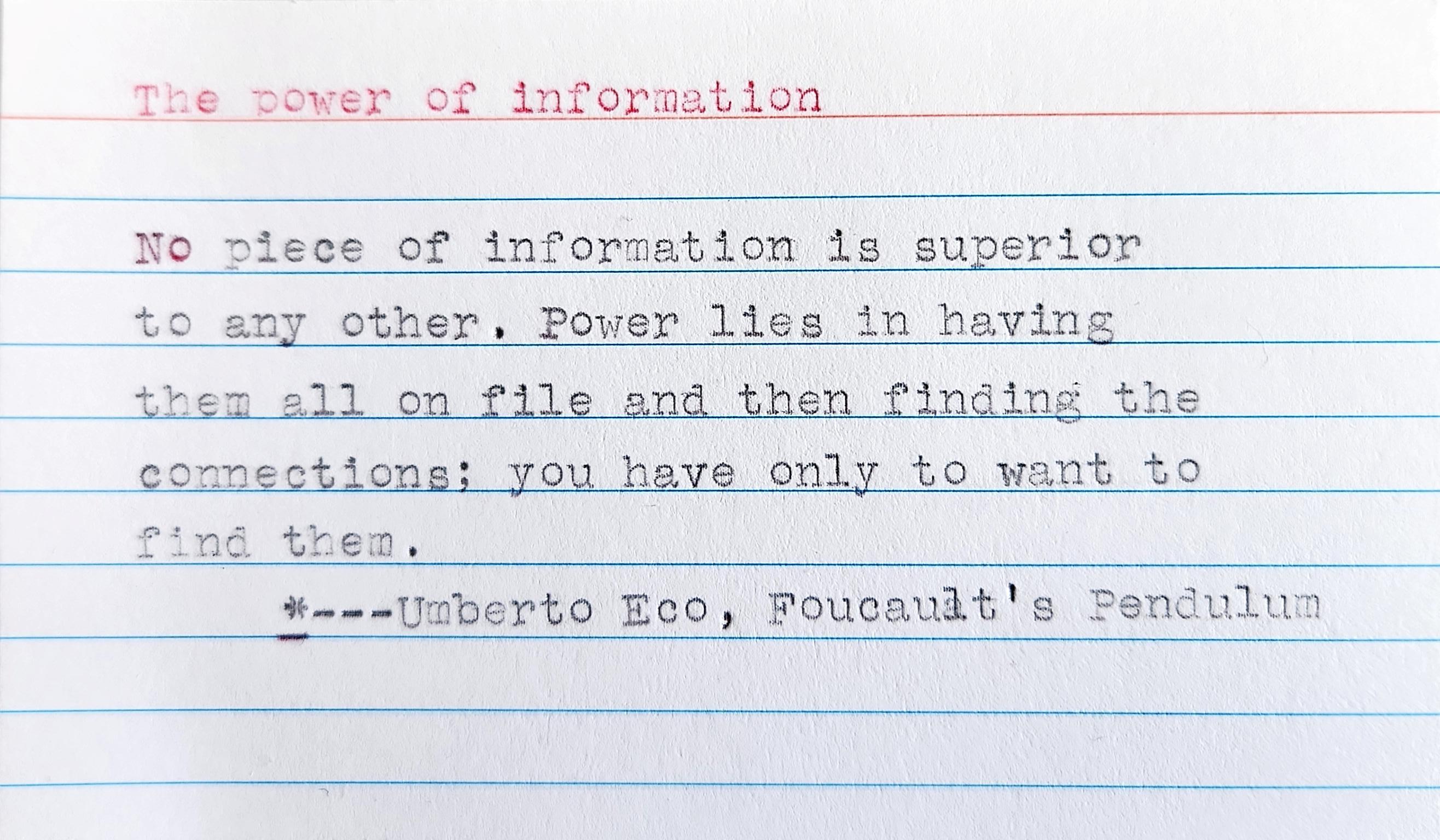 Typed 3 x 5 inch index card. The top title in red ink reads "The Power of Information" with the following quotation: 
No piece of information is superior to any other. Power lies in having them all on file and then finding the connections. There are always connections; you have only to want to find them. --- Umberto Eco, Foucault's Pendulum 
