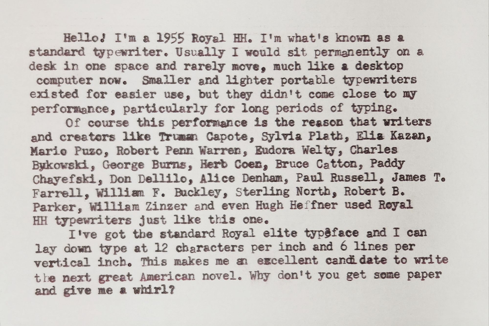 Typewritten index card in black elite typeface that reads: Hello! I'm a 1955 Royal HH. I'm what's known as a standard typewriter. Usually I would sit permanently on a desk in one space and rarely move, much like a desktop computer now. Smaller and lighter portable typewriters existed for easier use, but they didn't come close to my performance, particularly for long periods of typing. Of course this performance is the reason that writers and creators like Truman Capote, Sylvia Plath, Elia Kazan, Mario Puzo, Robert Penn Warren, Eudora Welty, Charles Bukowski, George Burns, Herb Coen, Bruce Catton, Paddy Chayefski, Don Dellilo, Alice Denham, Paul Russell, James T. Farrell, William F. Buckley, Sterling North, Robert B. Parker, William Zinzer and even Hugh Heffner used Royal HH typewriters just like this one. I've got the standard Royal elite typeface and I can lay down type at 12 characters per inch and 6 lines per vertical inch. This makes me an excellent candidate to write the next great American novel. Why don't you get some paper and give me a whirl?