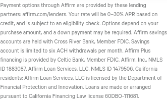 Affirm's EULA: 'Your rate will be 0–30% APR based on credit, and is subject to an eligibility check. Options depend on your purchase amount, and a down payment may be required. Affirm savings accounts are held with Cross River Bank, Member FDIC. Savings account is limited to six ACH withdrawals per month. Affirm Plus financing is provided by Celtic Bank, Member FDIC. Affirm, Inc., NMLS ID 1883087. Affirm Loan Services, LLC, NMLS ID 1479506. California residents: Affirm Loan Services, LLC is licensed by the Department of Financial Protection and Innovation. Loans are made or arranged pursuant to California Financing Law license 60DBO-111681'