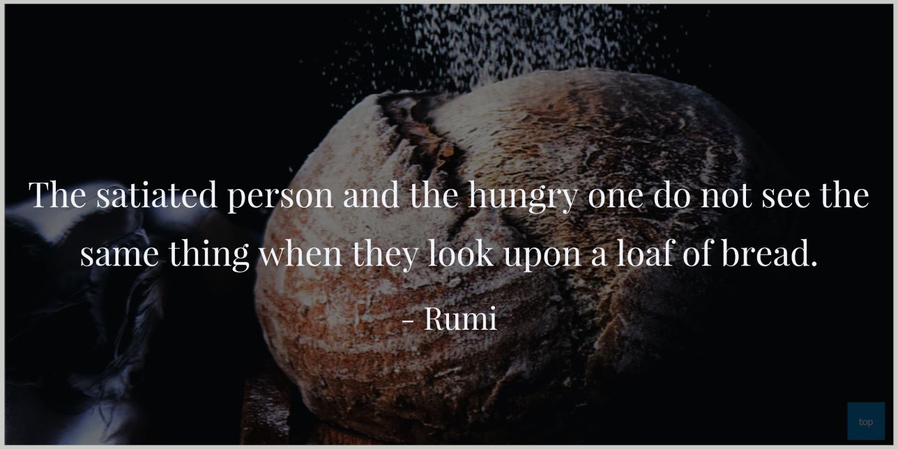 The satiated person and the hungry one do not see the same thing when they look upon a loaf of bread.Rumi quote