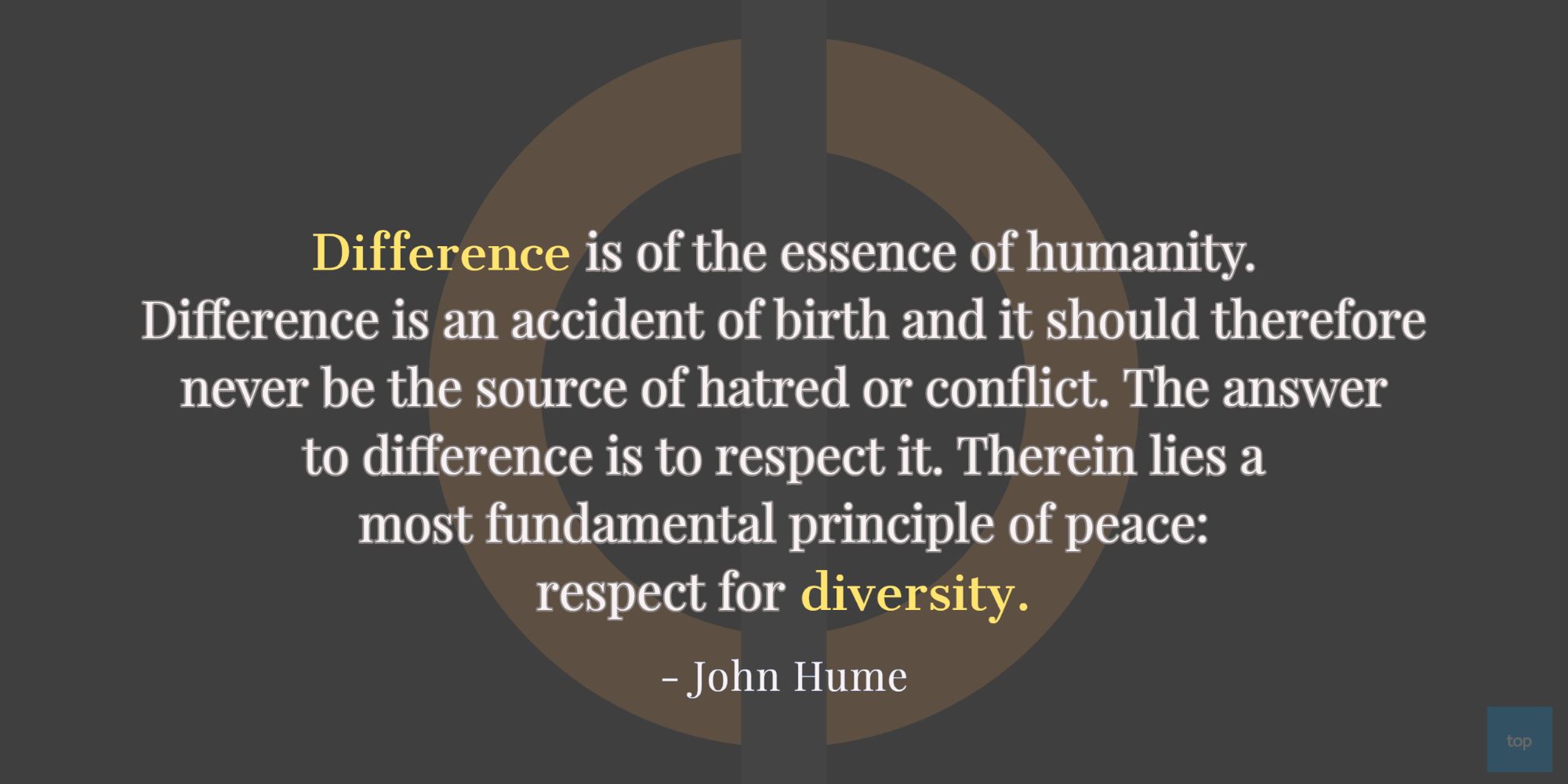 “Difference is of the essence of humanity. Difference is an accident of birth and it should thereforenever be the source of hatred or conflict. The answer to difference is to respect it. Therein lies amost fundamental principle of peace: respect for diversity.”  -  John Hume quote