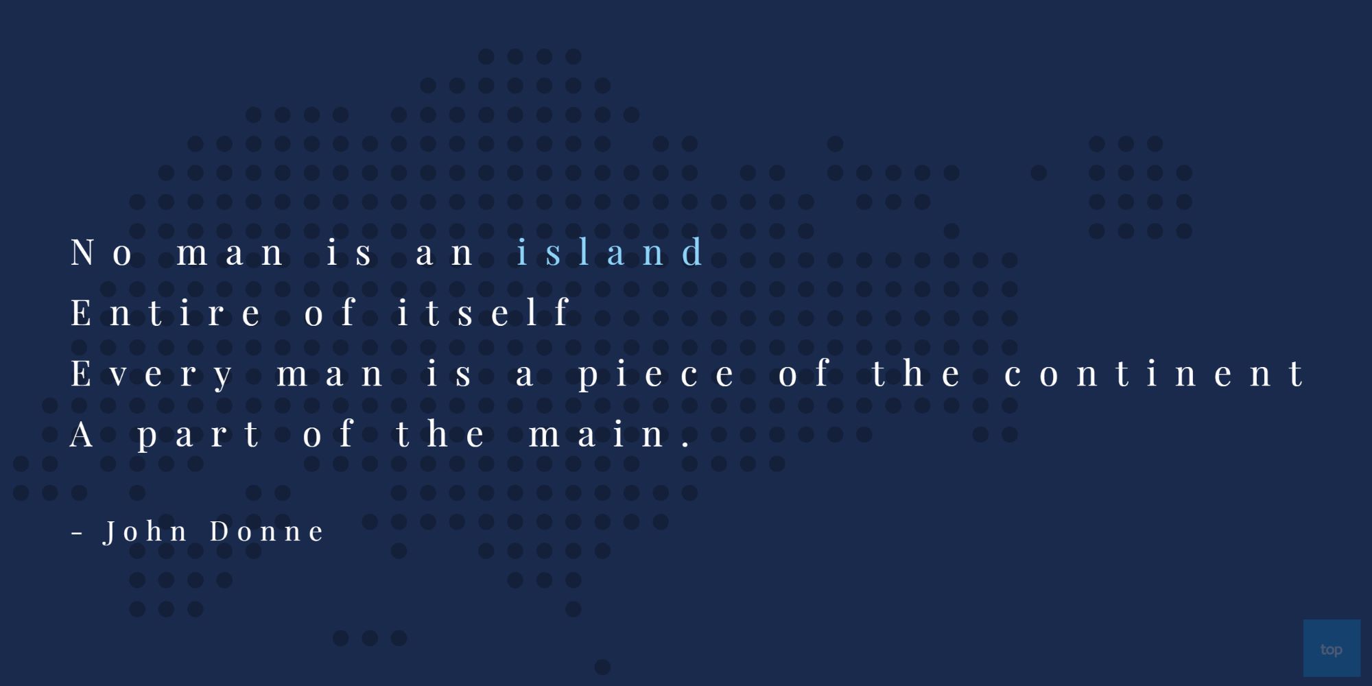 No man is an island, Entire of itself, Every man is a piece of the continent, A part of the main. John Donne quote