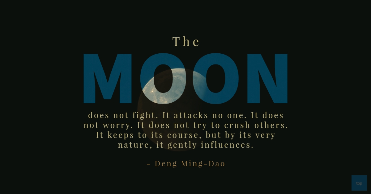 The moon does not fight. It attacks no one. It does not worry. It does not try to crush others. It keeps to its course, but by its very nature, it gently influences.  – Deng Ming-Dao