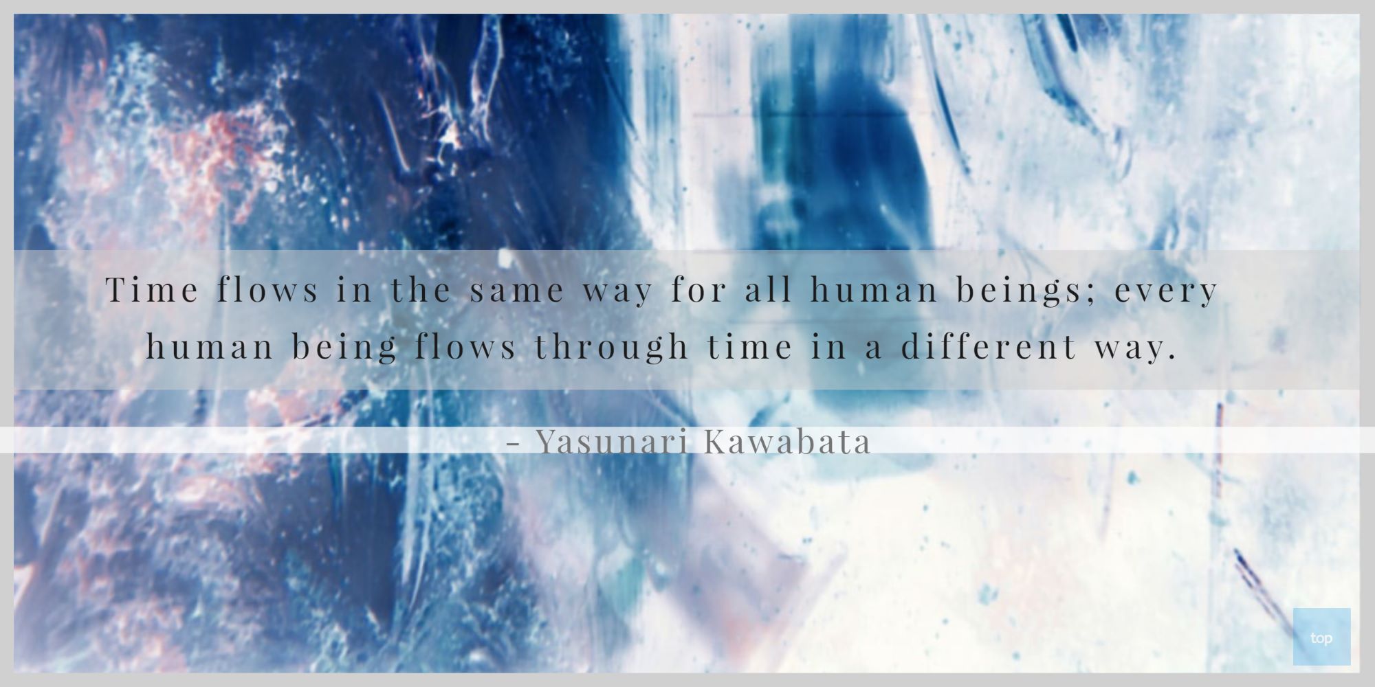Time flows in the same way for all human beings; every human being flows through time in a different way.- Yasunari Kawabata quote