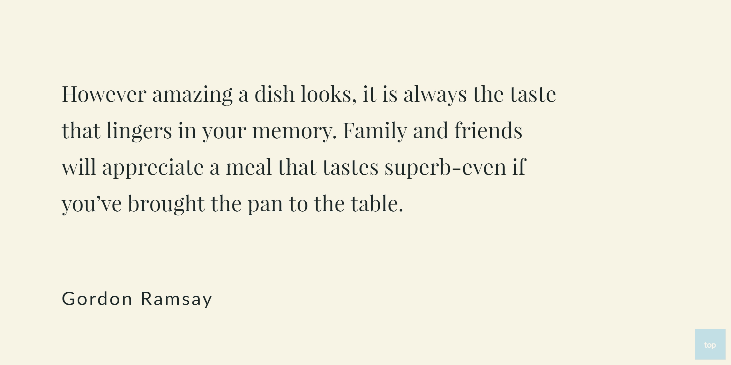 However amazing a dish looks, it is always the taste that lingers in your memory. Family and friends will appreciate a meal that tastes superb-even if you've brought the pan to the table. -Gordon Ramsay quote