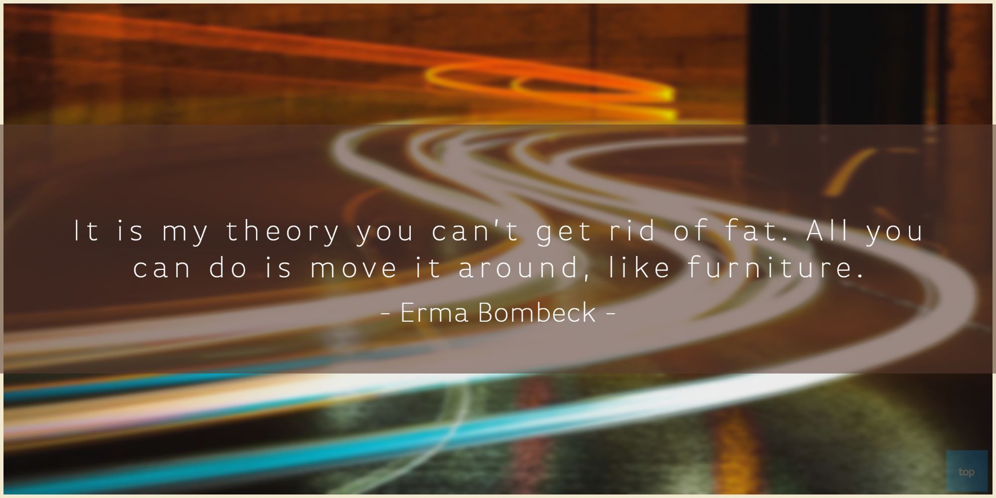 It is my theory you can't get rid of fat. All you can do is move it around, like furniture.Erma Bombeck quote