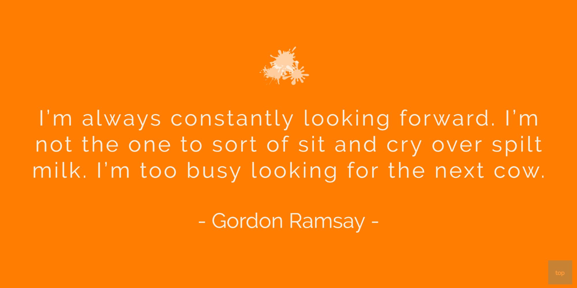 I’m always constantly looking forward. I’m not the one to sort of sit and cry over spilt milk. I’m too busy looking for the next cow.