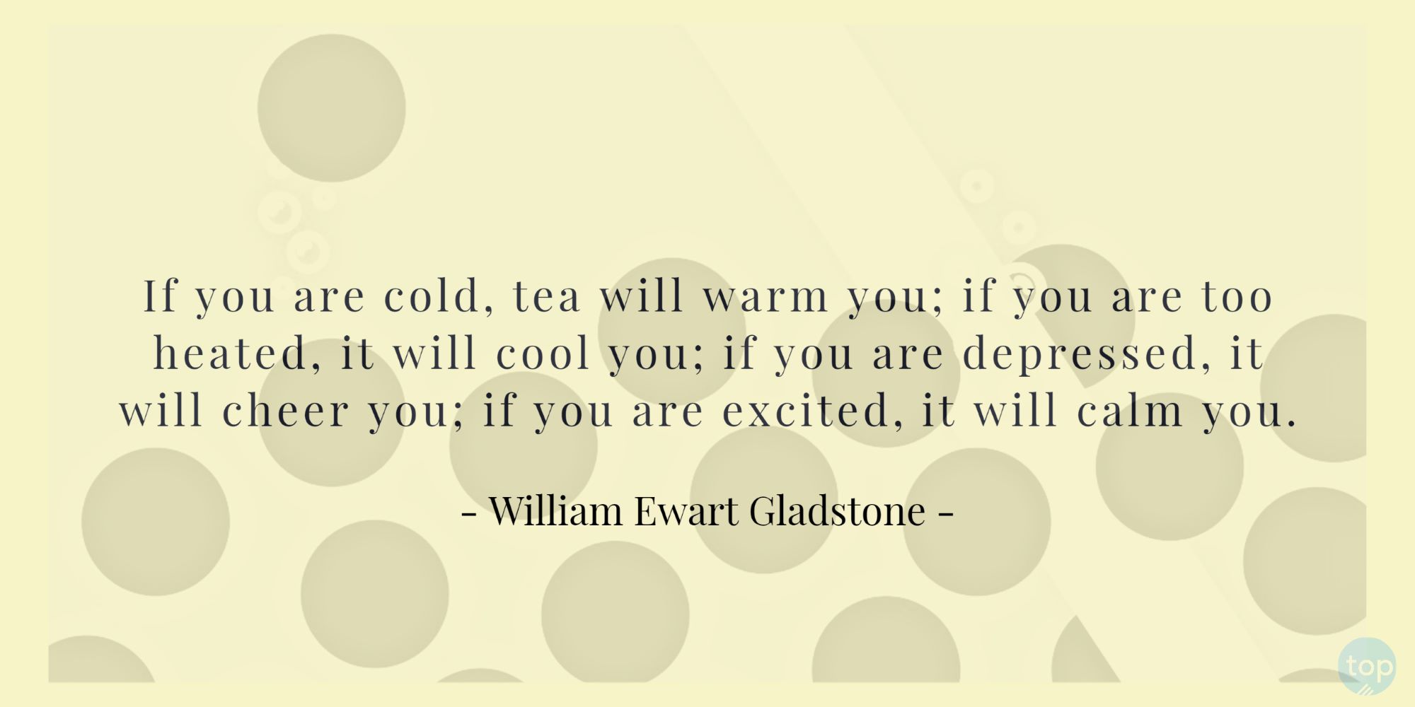 If you are cold, tea will warm you;if you are too heated, it will cool you;If you are depressed, it will cheer you;If you are excited, it will calm you.― William Ewart Gladstone 