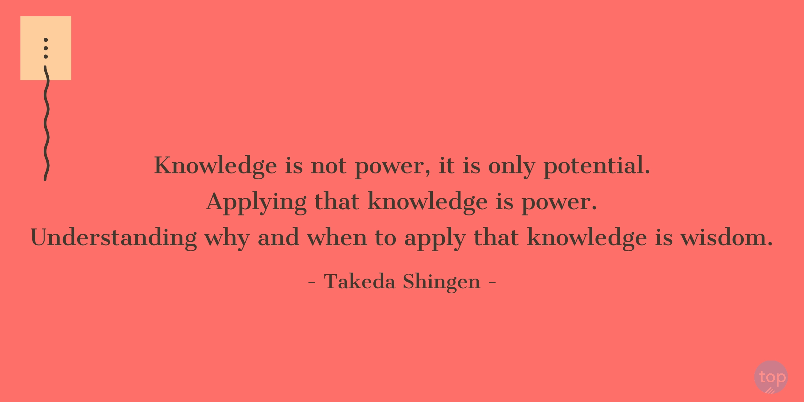 Knowledge is not power, it is only potential. Applying that knowledge is power. Understanding why and when to apply that knowledge is wisdom!-  Takeda Shingenquote