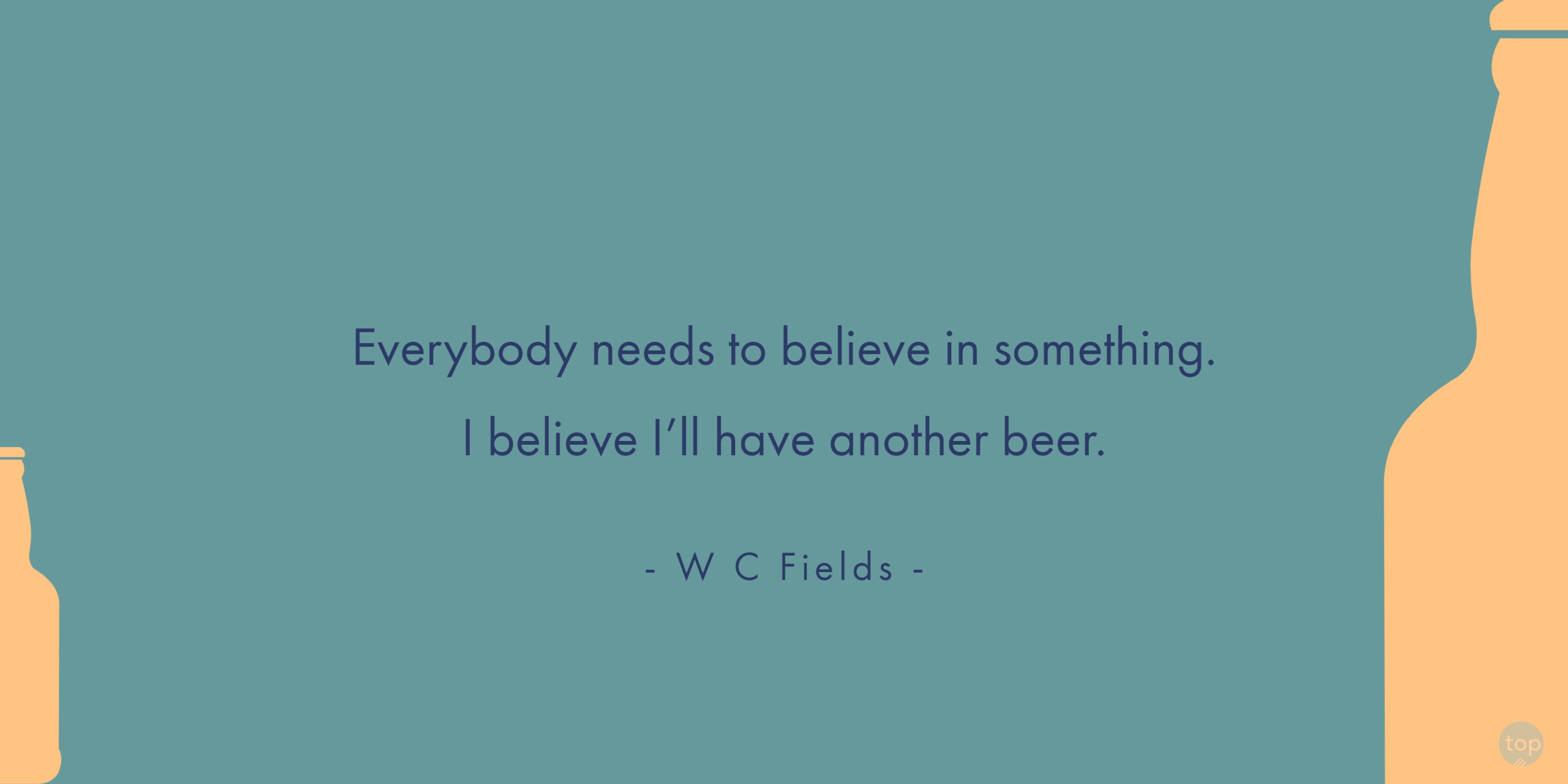 Everybody needs to believe in something. I believe I’ll have another beer. - W C Fieldsquote