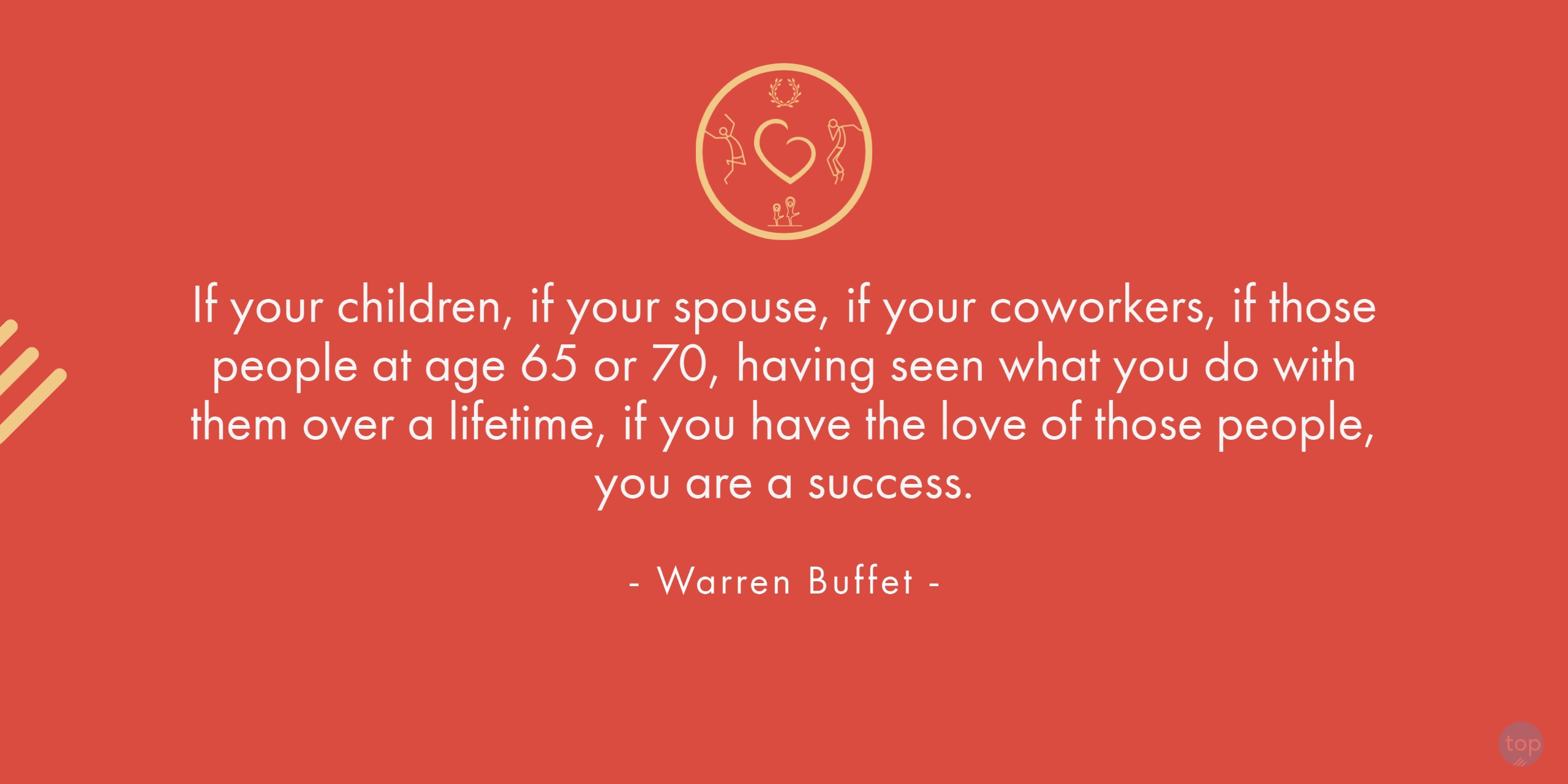 If your children, if your spouse, if your coworkers, if those people at age 65 or 70, having seen what you do with them over a lifetime, if you have the love of those people, you are a success. - Warren Buffetquote