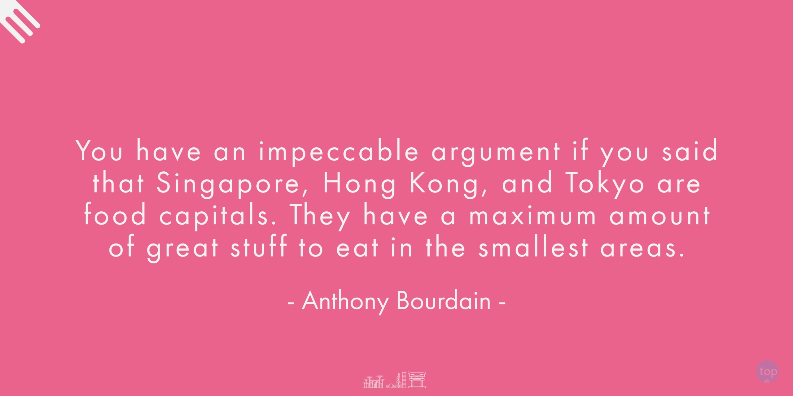 You have an impeccable argument if you said that Singapore, Hong Kong, and Tokyo are food capitals. They have a maximum amount of great stuff to eat in the smallest areas. - Anthony Bourdain
