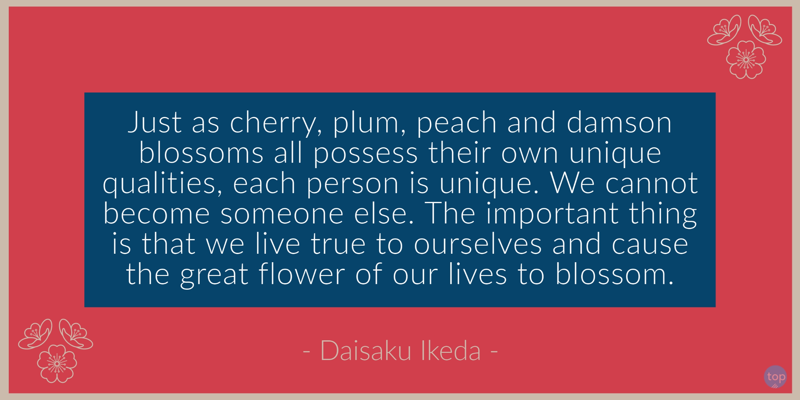 Just as cherry, plum, peach and damson blossoms all possess their own unique qualities, each person is unique. We cannot become someone else. The important thing is that we live true to ourselves and cause the great flower of our lives to blossom. -Daisaku Ikedaquote