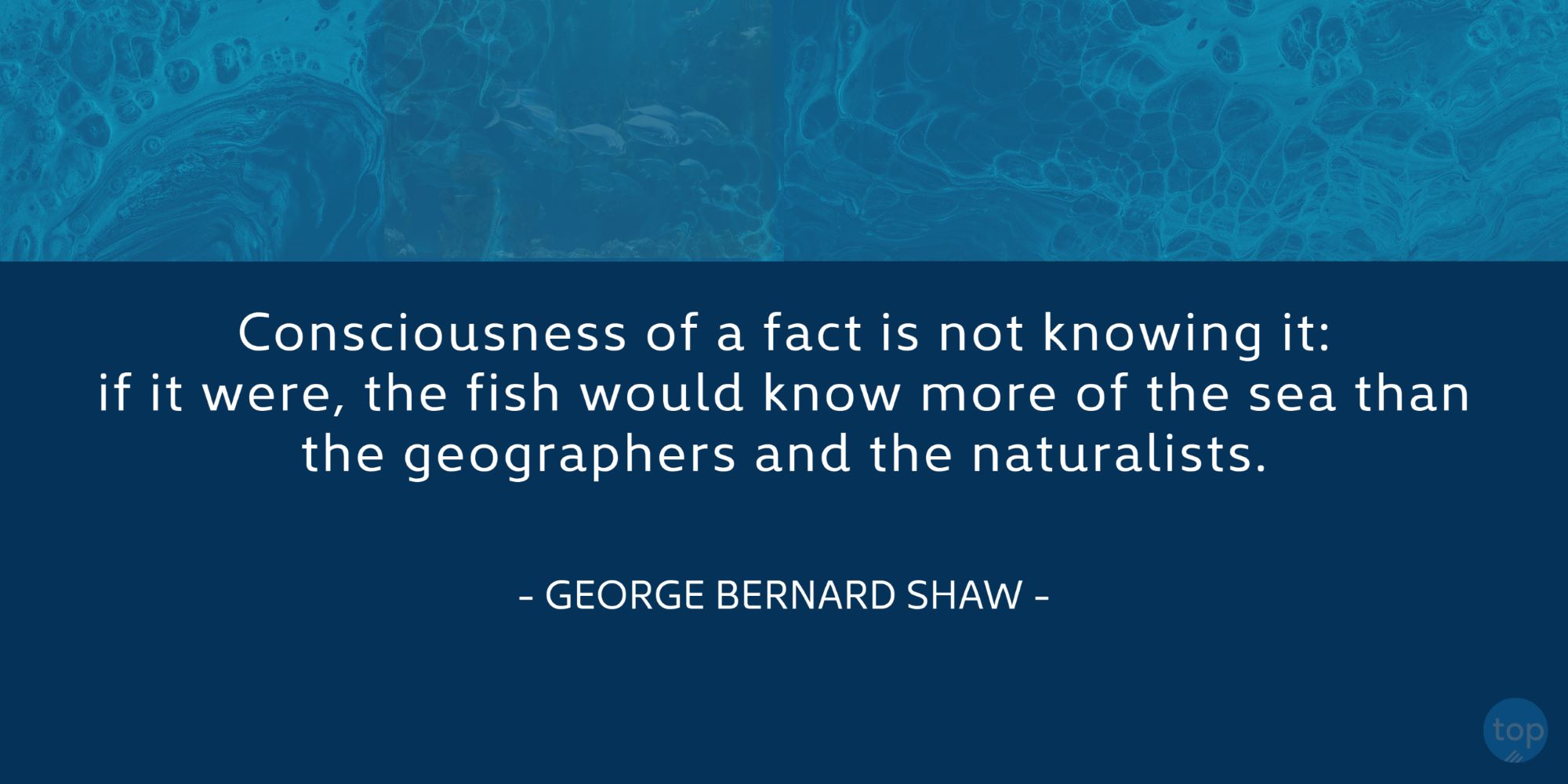 Consciousness of a fact is not knowing it: if it were, the fish would know more of the sea than the geographers and the naturalists. - George Bernard Shawquote