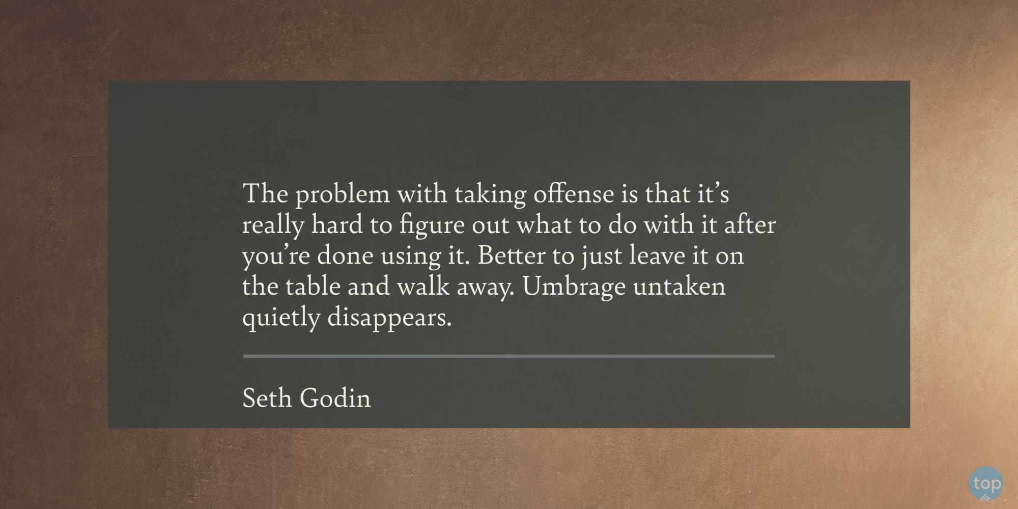 The problem with taking offense is that it's really hard to figure out what to do with it after you're done using it. Better to just leave it on the table and walk away. Umbrage untaken quietly disappears. - Seth Godin quote