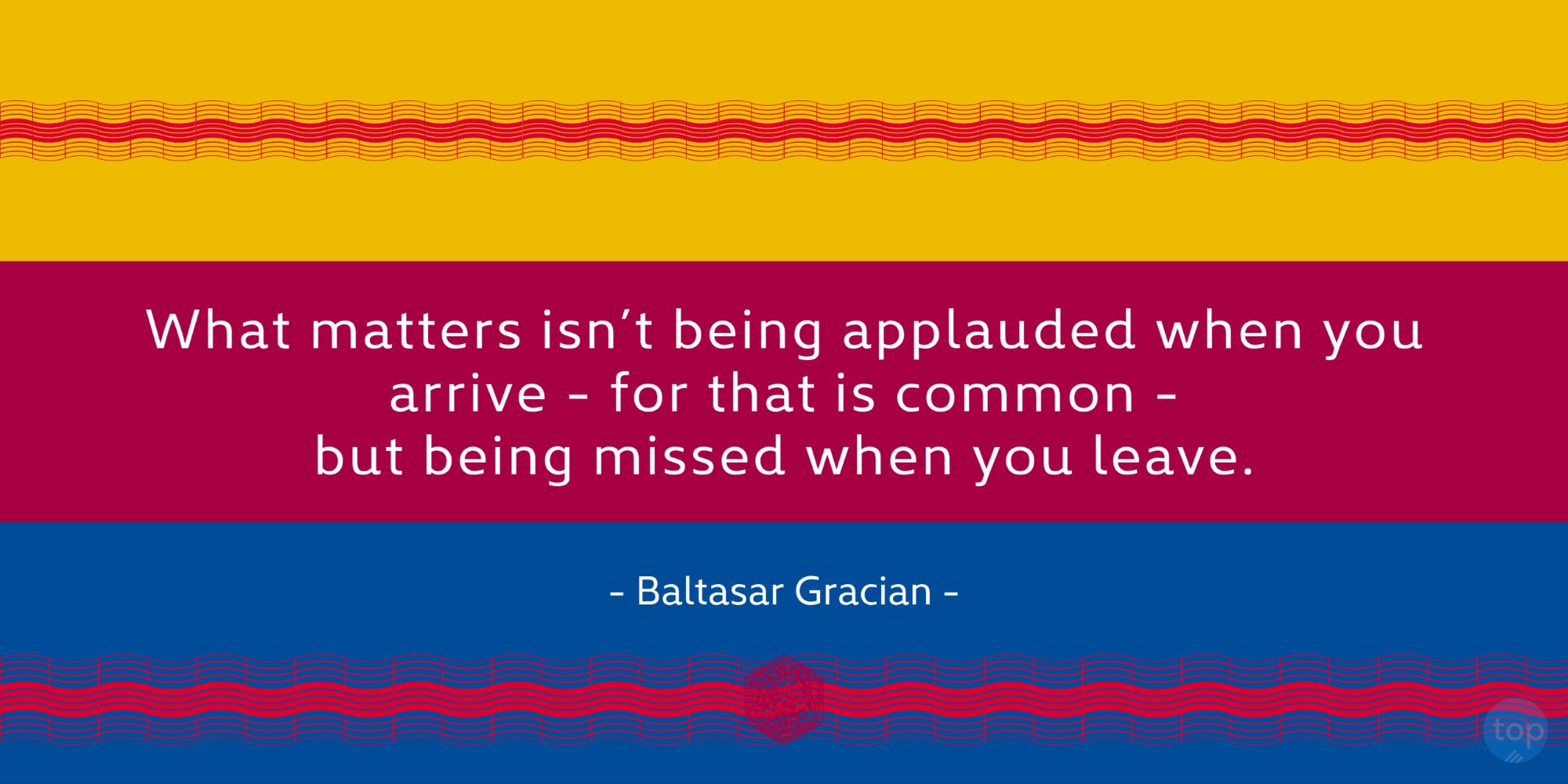 What matters isn't being applauded when you arrive - for that is common - but being missed when you leave.- Baltasar Gracianquote