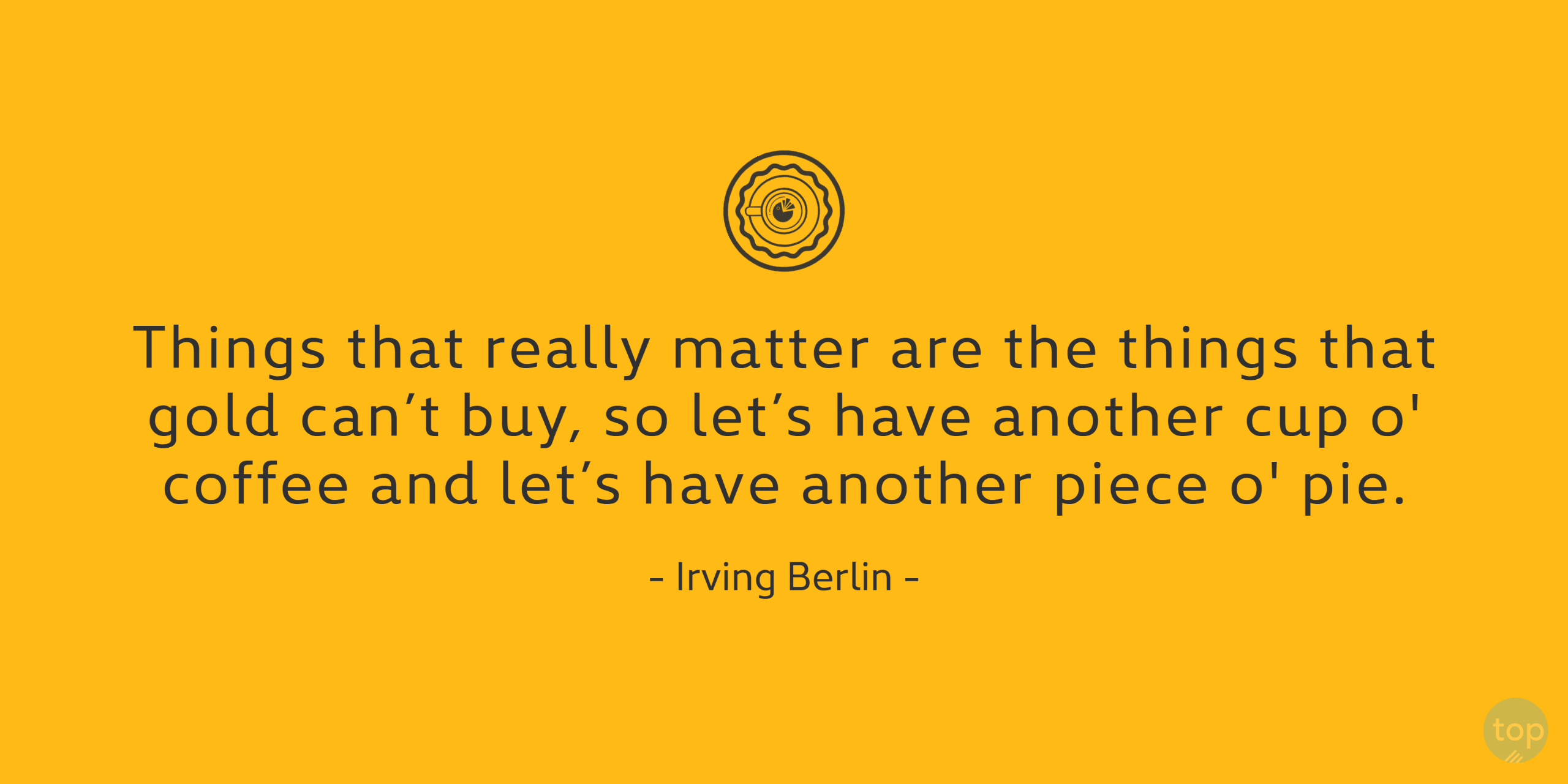 Things that really matter are the things that gold can't buy, so let's have another cup o' coffee and let's have another piece o' pie.Irving Berlin