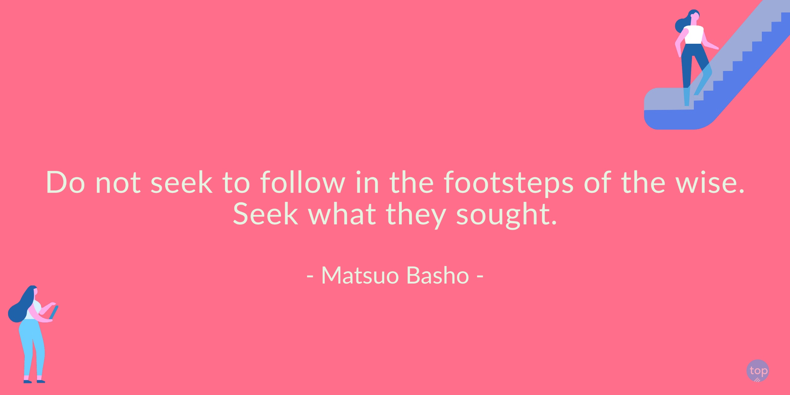 Do not seek to follow in the footsteps of the wise. Seek what they sought.- Matsuo Bashoquote