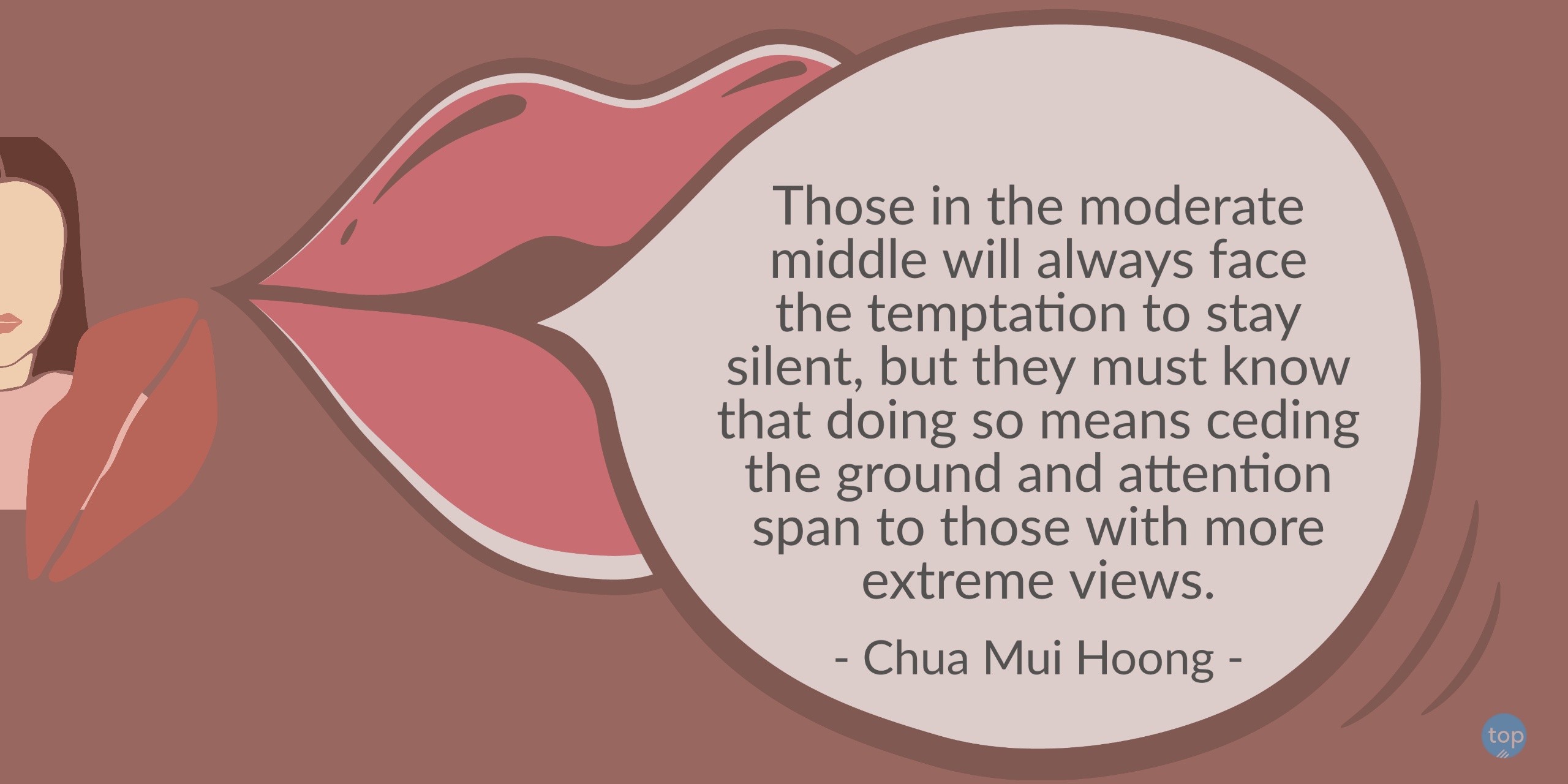 Those in the moderate middle will always face the temptation to stay silent, but they must know that doing so means ceding the ground and attention span to those with more extreme views. - Chua Mui Hoongquote