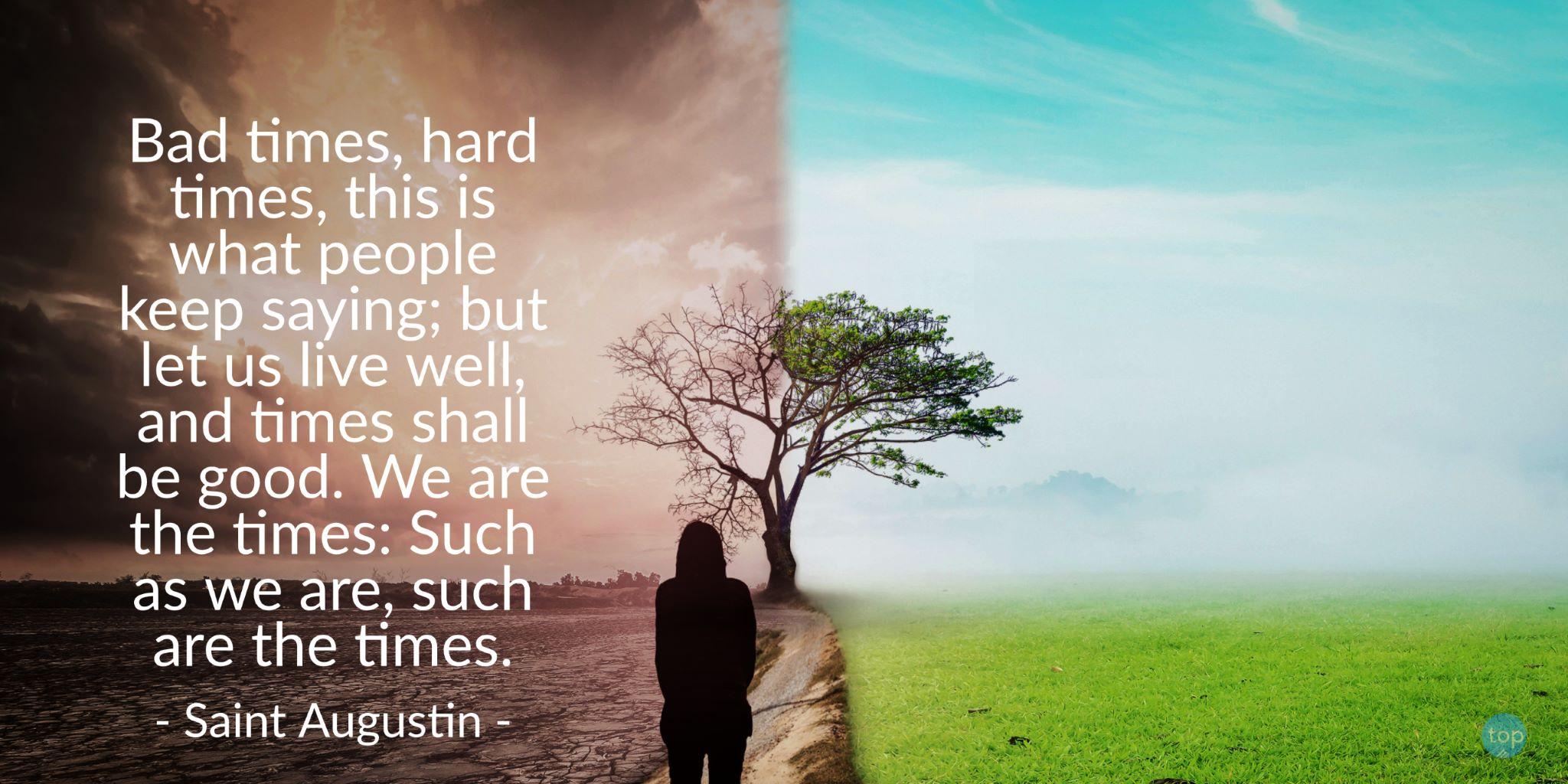 Bad times, hard times, this is what people keep saying; but let us live well, and times shall be good. We are the times: Such as we are, such are the times.Saint Augustinquote