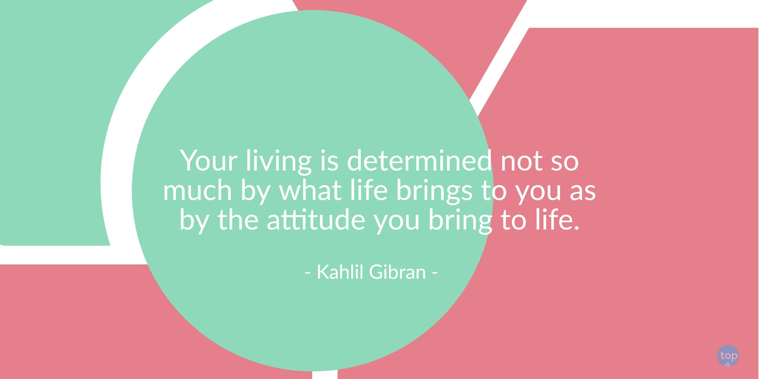 Your living is determined not so much by what life brings to you as by the attitude you bring to life. - Kahlil Gibranquote