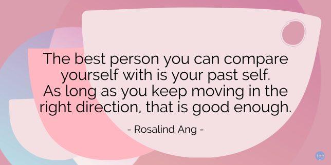 The best person you can compare yourself with is your past self. As long as you keep moving in the right direction, that is good enough.- Rosalind Angquote