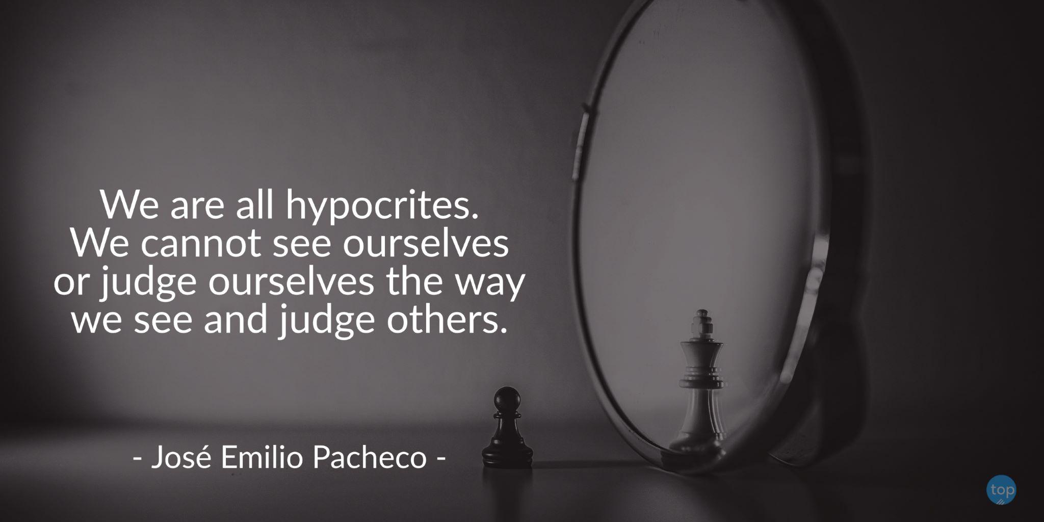 We are all hypocrites. We cannot see ourselves or judge ourselves the way we see and judge others. - José Emilio Pachecoquote