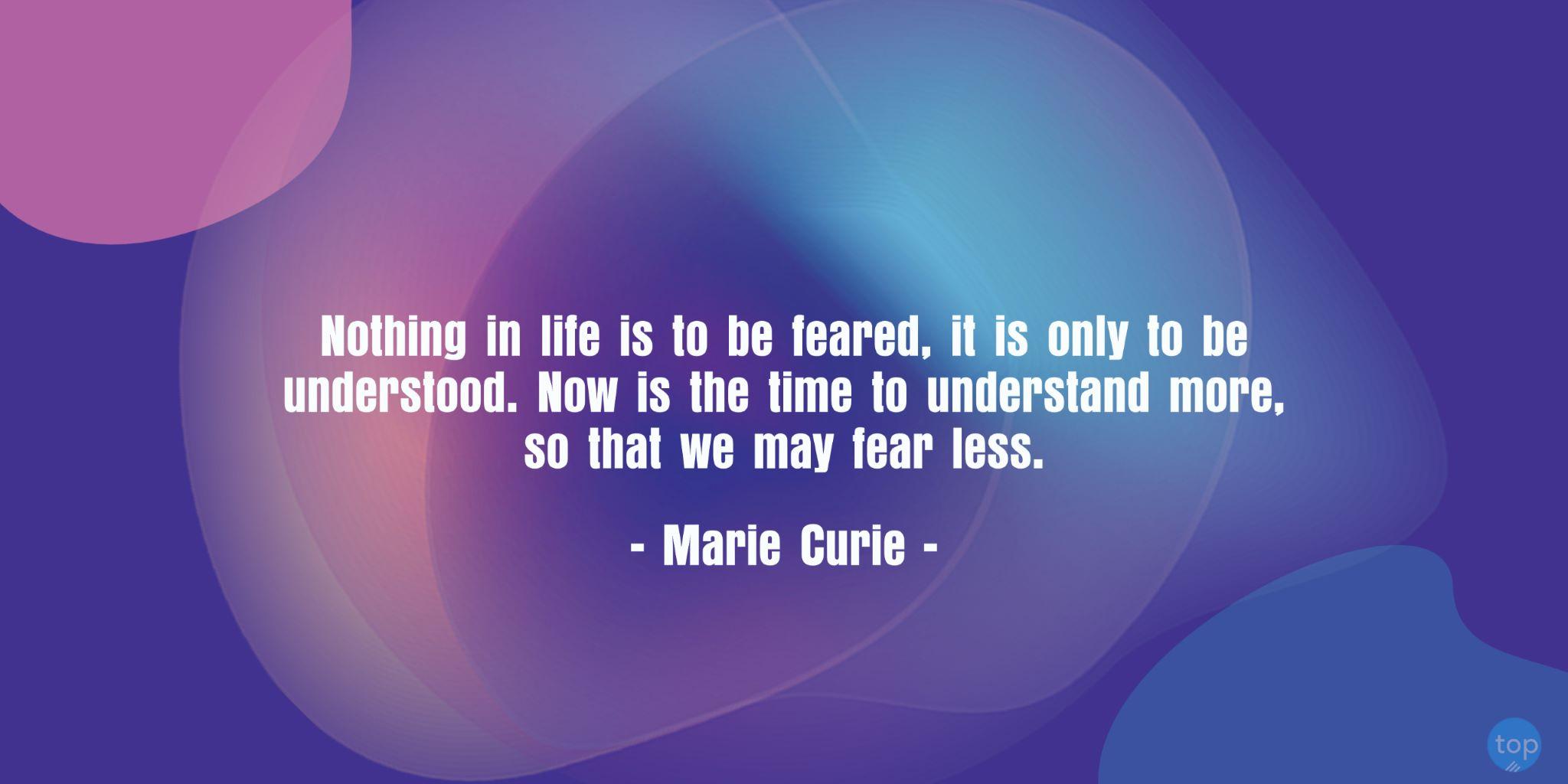 Nothing in life is to be feared, it is only to be understood. Now is the time to understand more, so that we may fear less. - Marie Curiequote