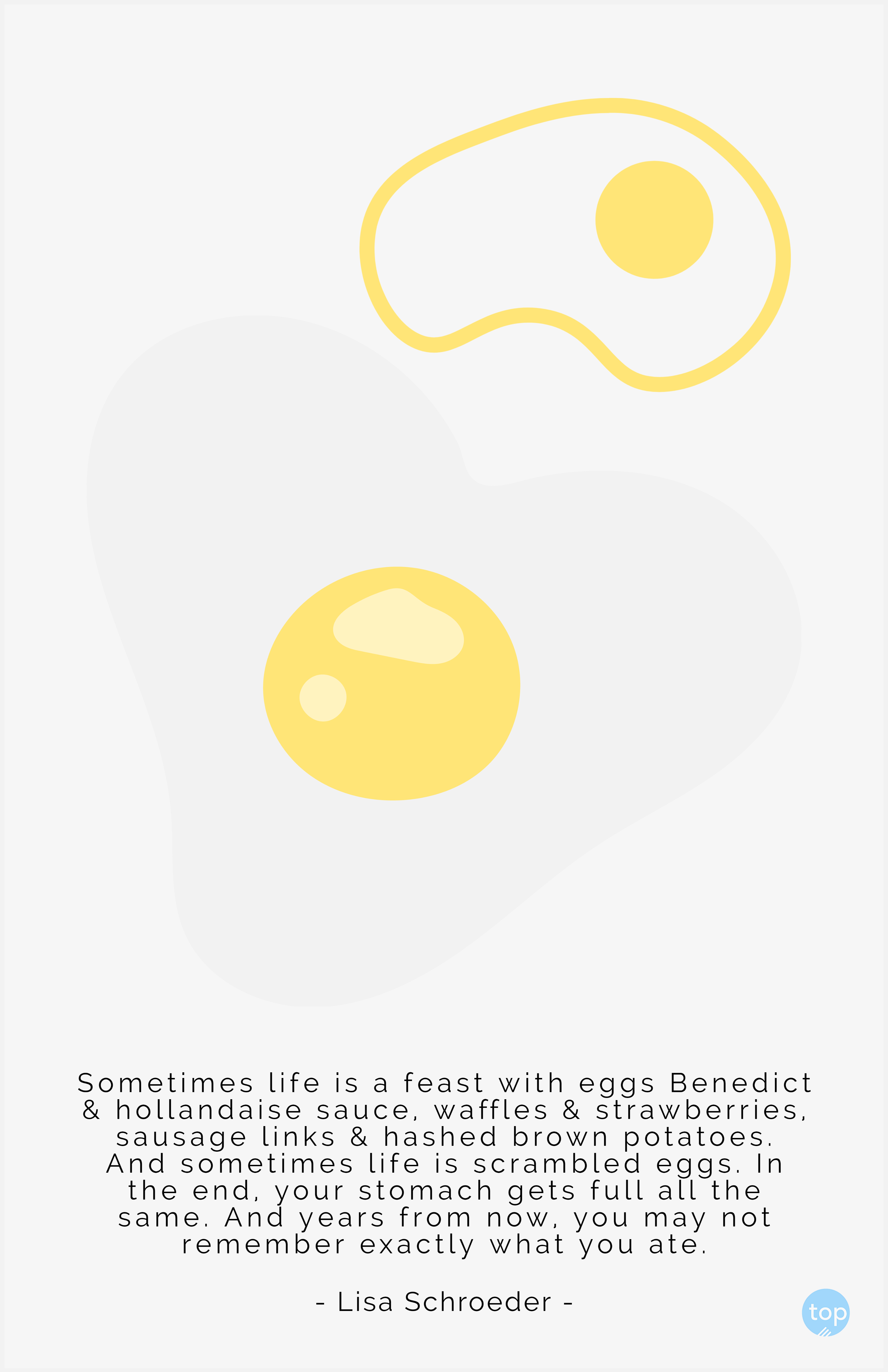 Sometimes life is a feast with eggs Benedict & hollandaise sauce, waffles & strawberries, sausage links & hashed brown potatoes. And sometimes life is scrambled eggs. In the end, your stomach gets full all the same. And years from now, you may not remember exactly what you ate.  - Lisa Schroederquote