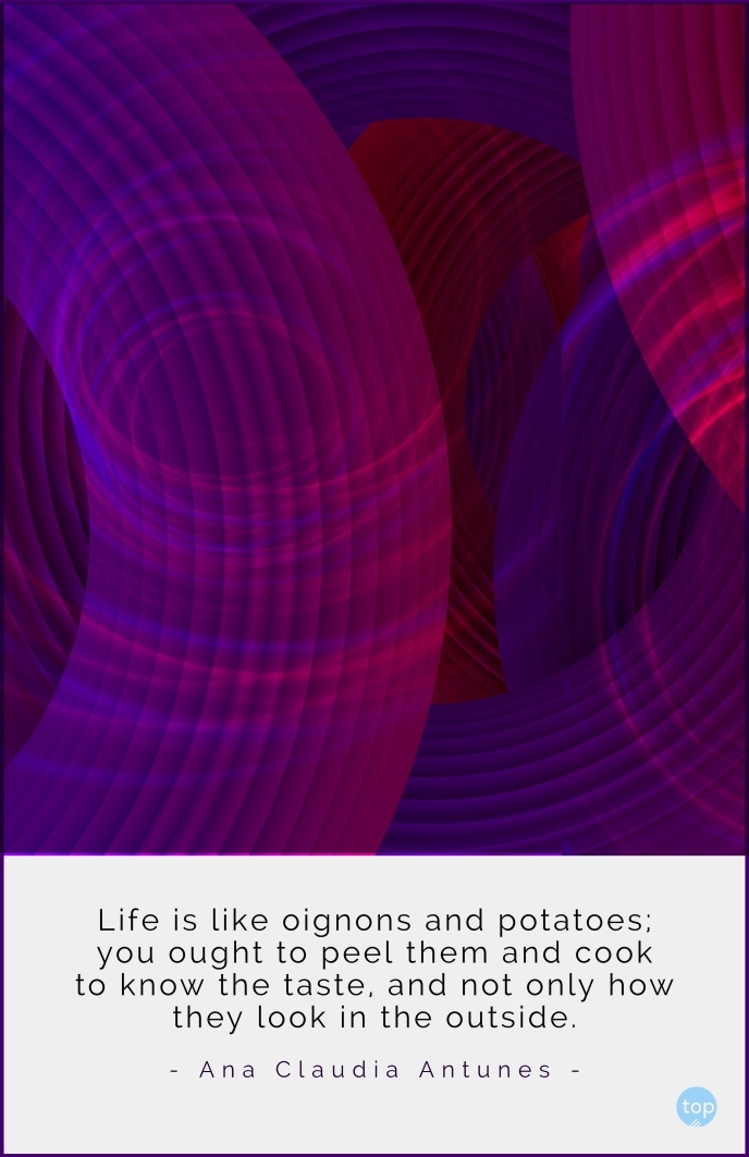 Life is like oignons and potatoes; you ought to peel them and cook to know the taste, and not only how they look in the outside- Ana Claudia Antunes quote
