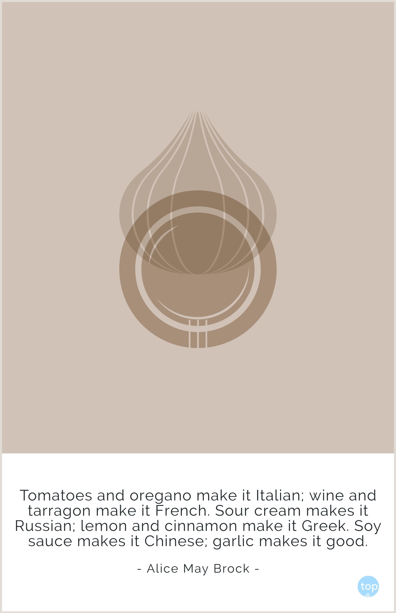 Tomatoes and oregano make it Italian; wine and tarragon make it French. Sour cream makes it Russian; lemon and cinnamon make it Greek. Soy sauce makes it Chinese; garlic makes it good.Alice May Brockquote