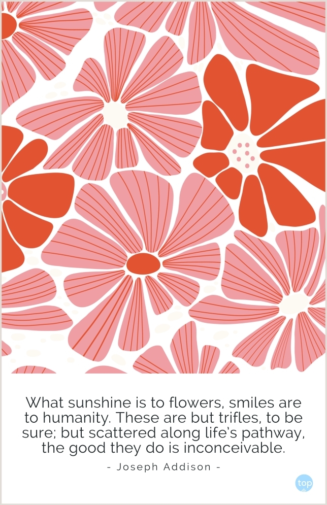What sunshine is to flowers, smiles are to humanity. These are but trifles, to be sure; but scattered along life's pathway, the good they do is inconceivable.― Joseph Addisonquote
