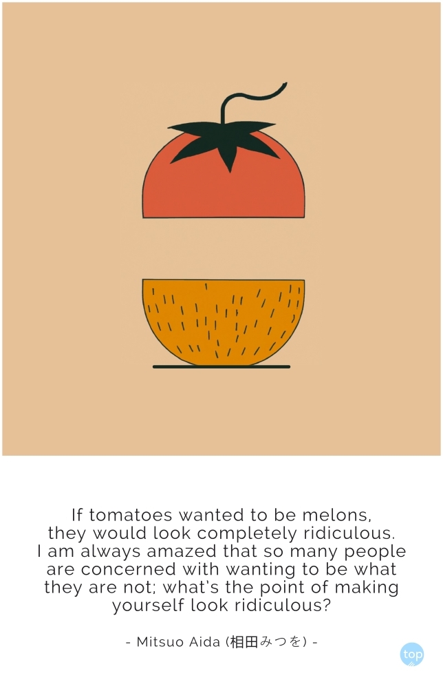If tomatoes wanted to be melons,they would look completely ridiculous.I am always amazedthat so many people are concernedwith wanting to be what they are not;what's the point of making yourself look ridiculous?Mitsuo Aida (相田みつを)