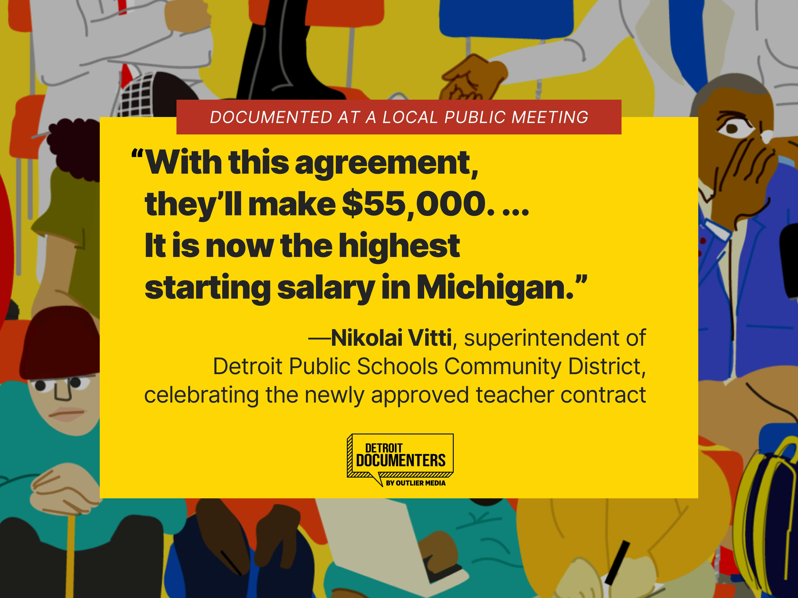 “With this agreement, they’ll make $55,000. ... It is now the highest starting salary in Michigan.” —Nikolai Vitti, superintendent of Detroit Public Schools Community District, celebrating the newly approved teacher contract.