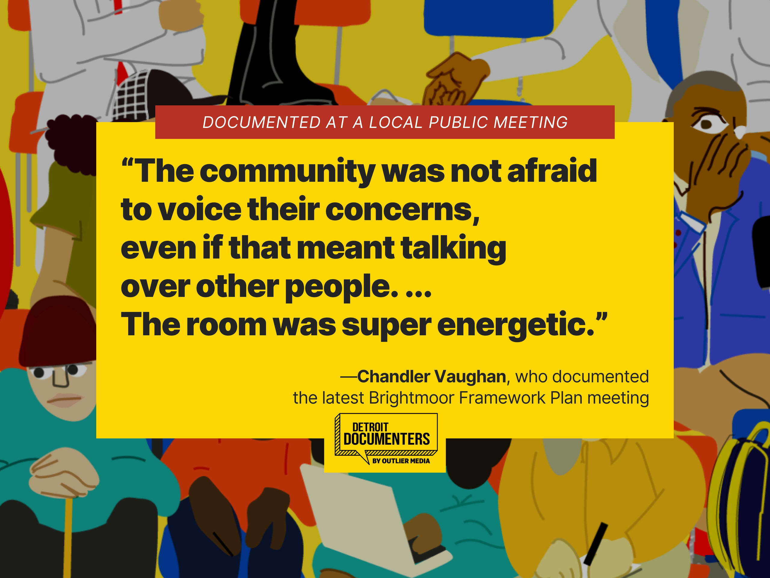 “The community was not afraid to voice their concerns, even if that meant talking over other people. ... The room was super energetic.” —Chandler Vaughan, who documented the latest Brightmoor Framework Plan meeting.