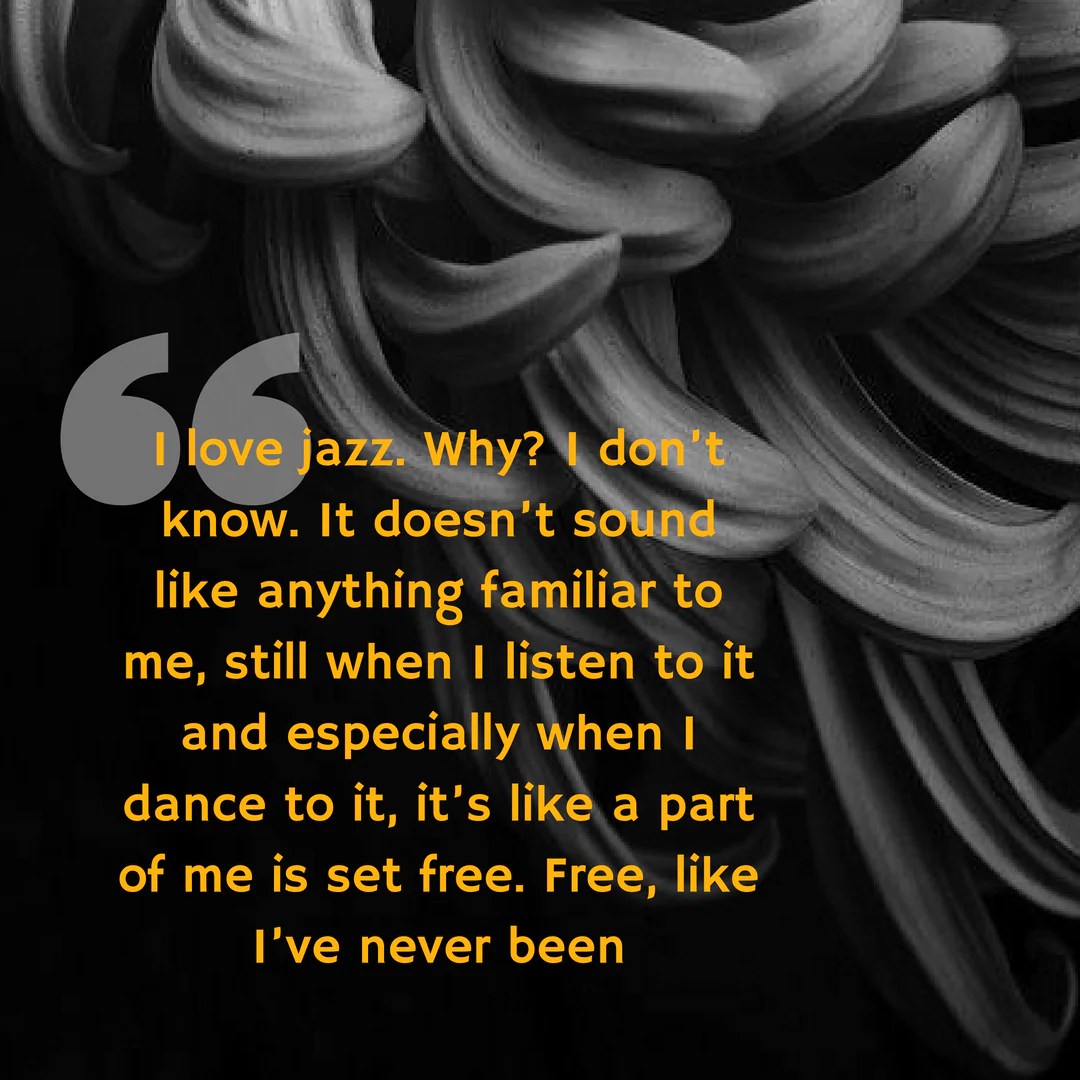 I love jazz. Why- "I love jazz. Why? I don’t know. It doesn’t sound like anything familiar to me, still when I listen to it and especially when I dance to it, it’s like a part of me is set free. Free, like I’ve never be. " - Ghosts Through the Cracks by Sarah Zama