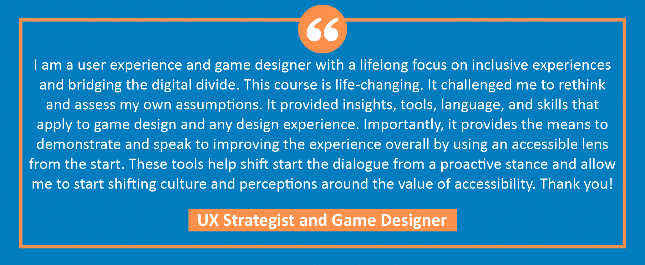 testimonial block - a UX Strategist and Game Designer wrote, "I am a user experience and game designer with a lifelong focus on inclusive experiences and bridging the digital divide. This course is life-changing. It challenged me to rethink and assess my own assumptions. It provided insights, tools, language, and skills that apply to game design and any design experience. Importantly, it provides the means to demonstrate and speak to improving the experience overall by using an accessible lens from the start. These tools help shift start the dialogue from a proactive stance and allow me to start shifting culture and perceptions around the value of accessibility. Thank you!"