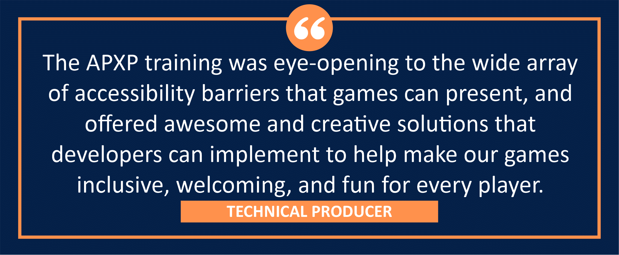 testimonial block - a Technical Producer wrote, "The APXP training was eye-opening to the wide array of accessibility barriers that games can present, and offered awesome and creative solutions that developers can implement to help make our games inclusive, welcoming, and fun for every player."