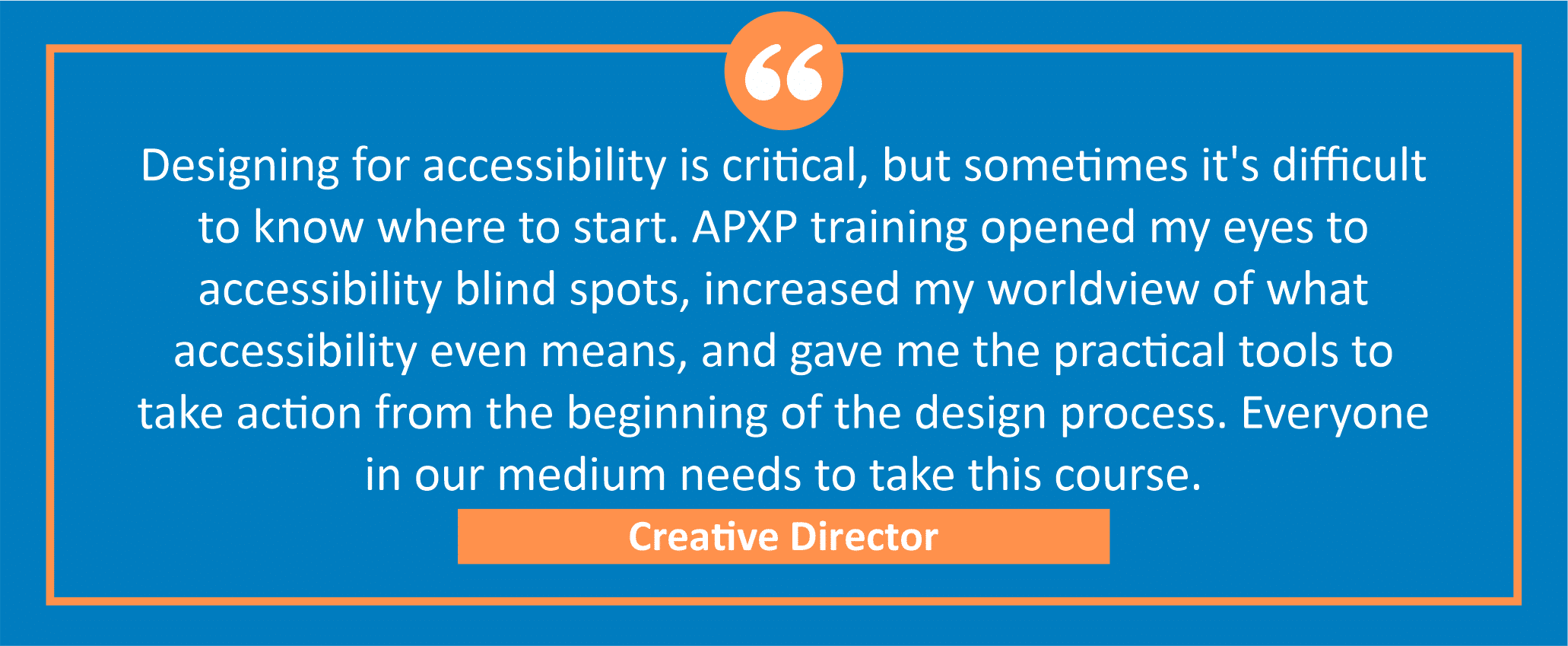 testimonial block - A creative director wrote, "Designing for accessibility is critical, but sometimes it's difficult to know where to start. APXP training opened my eyes to accessibility blind spots, increased my worldview of what accessibility even means, and gave me the practical tools to take action from the beginning of the design process. Everyone in our medium needs to take this course."