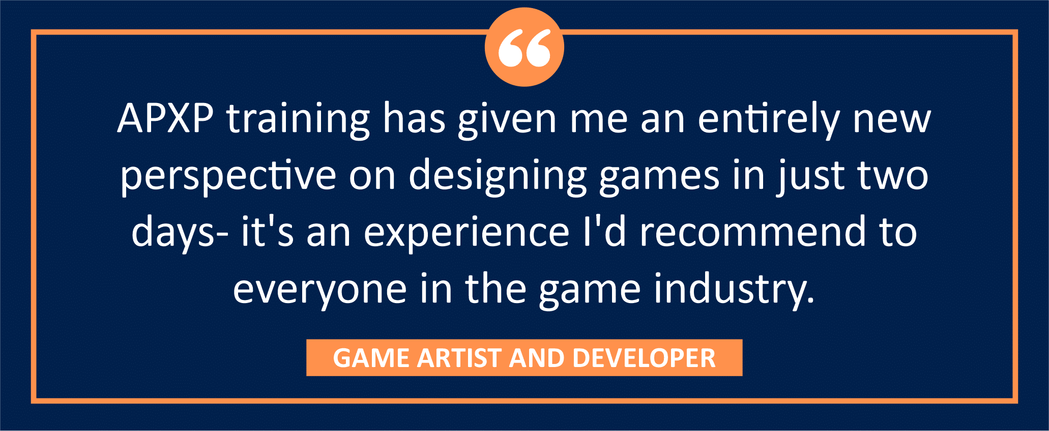 testimonial block - A GAME ARTIST AND DEVELOPER wrote, "APXP training has given me an entirely new perspective on designing games in just two days- it's an experience I'd recommend to everyone in the game industry."