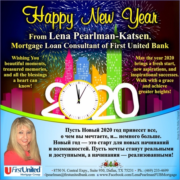 Happy New Year 2020! From Lena Pearlman-Katsen, Mortgage Loan Consultant of First United Bank Wishing You beautiful moments, treasured memories, and all the blessings a heart can know! May the year 2020 brings a fresh start, new aspirations, and inspirational successes. Walk with a grace and achieve greater heights!
