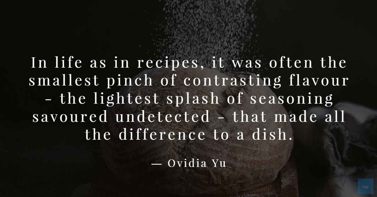 Quotes : In life as in recipes, it was often the smallest pinch of contrasting flavour - the lightest splash of seasoning savoured undetected - that made all the difference to a dish.― Ovidia Yu