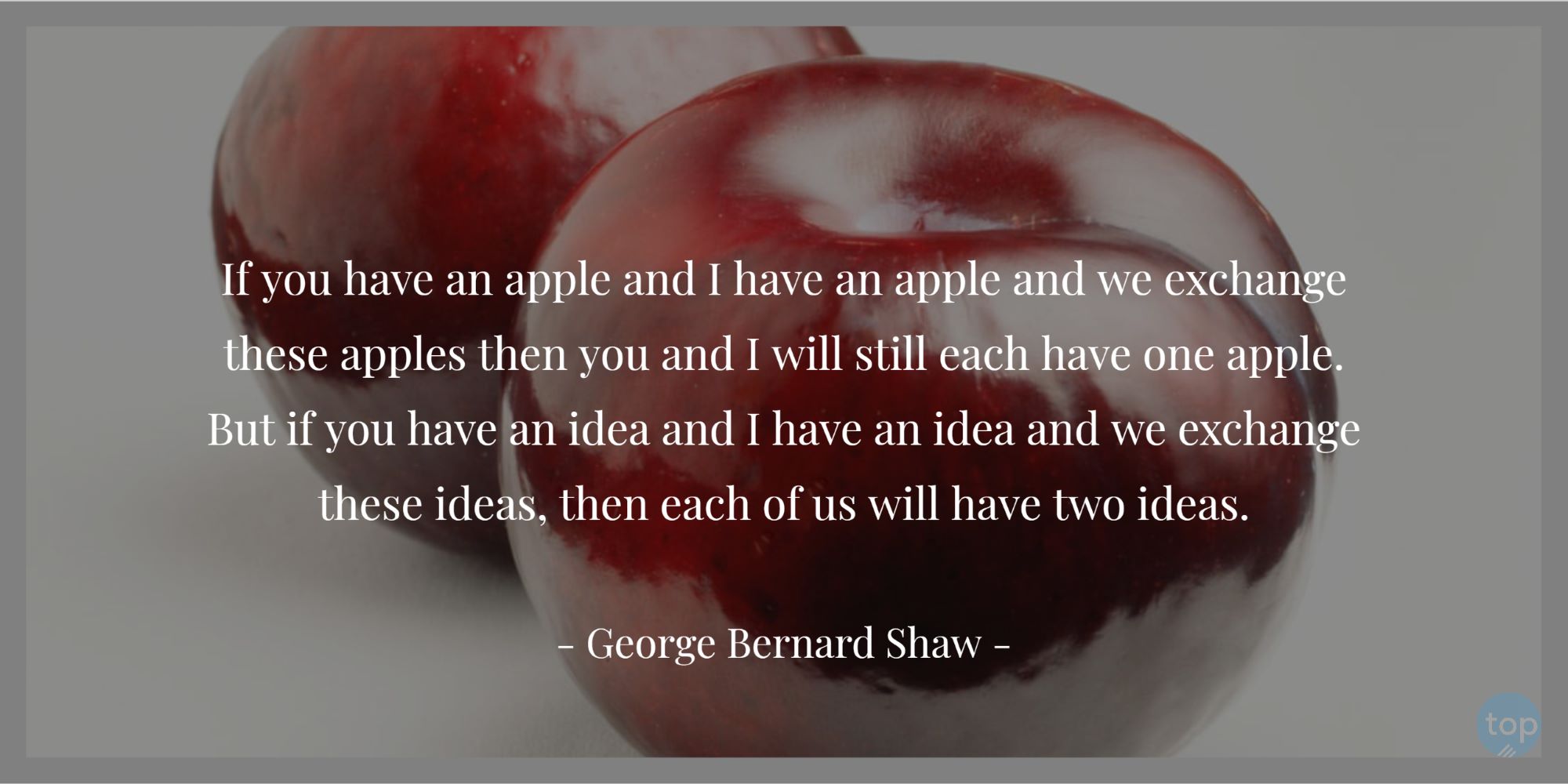 If you have an apple and I have an apple and we exchange these apples then you and I will still each have one apple. But if you have an idea and I have an idea and we exchange these ideas, then each of us will have two ideas.― George Bernard Shaw