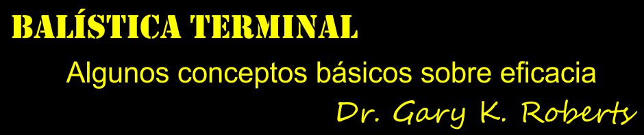 Algunos conceptos básicos sobre eficacia en Balística de Heridas, Terminal o de Efectos. Por Dr. Gary K. Roberts.